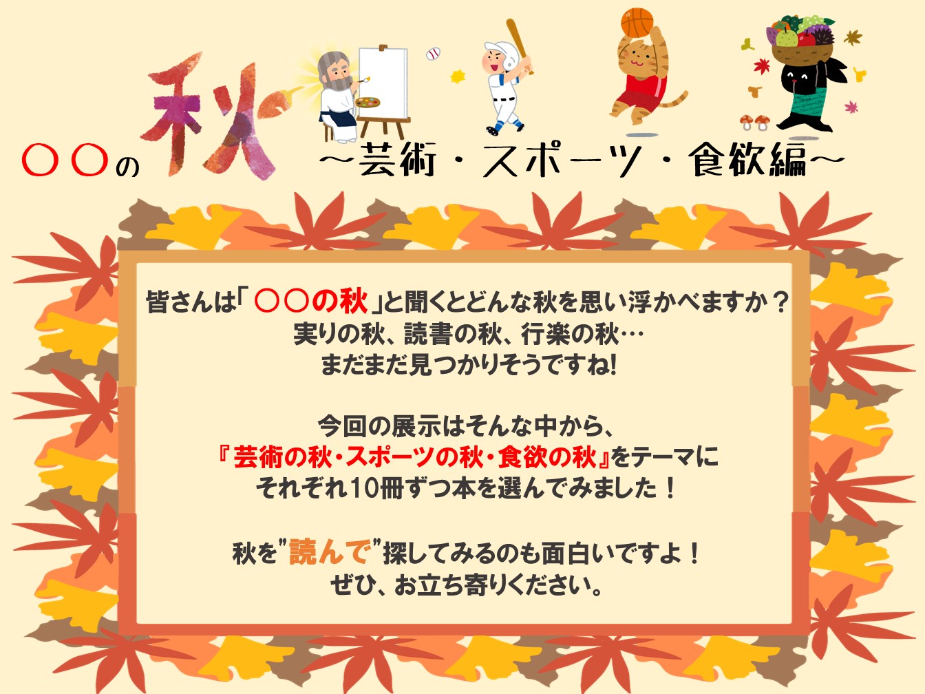 皆さんは「〇〇の秋」と聞くとどんな秋をおもいうかべますか？実りの秋、読書の秋、行楽の秋...まだまだ見つかりそうですね！今回の展示はそんな中から、「芸術の秋・スポーツの秋・食欲の秋」をテーマsにそれぞれ10個ずつ本を選んでみました！秋を"読んで"楽しんでみるのもおもしろいですよ！ぜひ、お立ち寄りください。